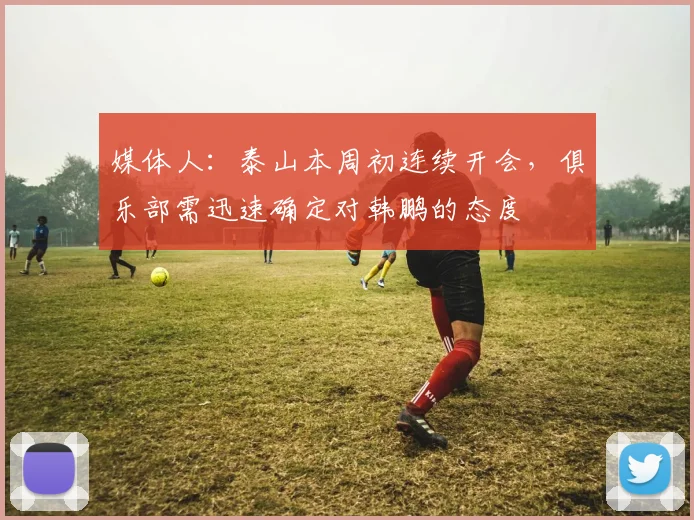 媒体人：泰山本周初连续开会，俱乐部需迅速确定对韩鹏的态度