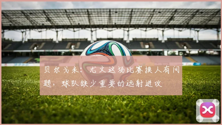 贝尔戈米：尤文这场比赛换人有问题，球队缺少重要的远射进攻