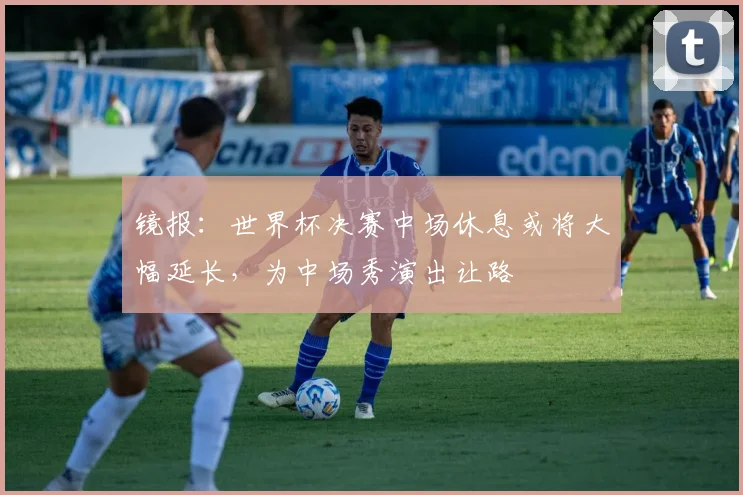 镜报：世界杯决赛中场休息或将大幅延长，为中场秀演出让路