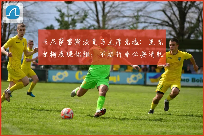 卡尼萨雷斯谈皇马主席竞选：里克尔梅表现优雅，不进行非必要消耗