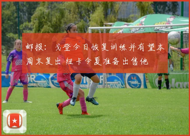 邮报：戈登今日恢复训练并有望本周末复出 纽卡今夏准备出售他