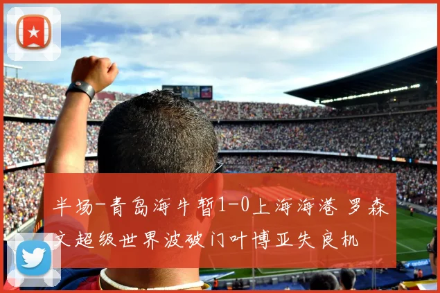 半场-青岛海牛暂1-0上海海港 罗森文超级世界波破门叶博亚失良机